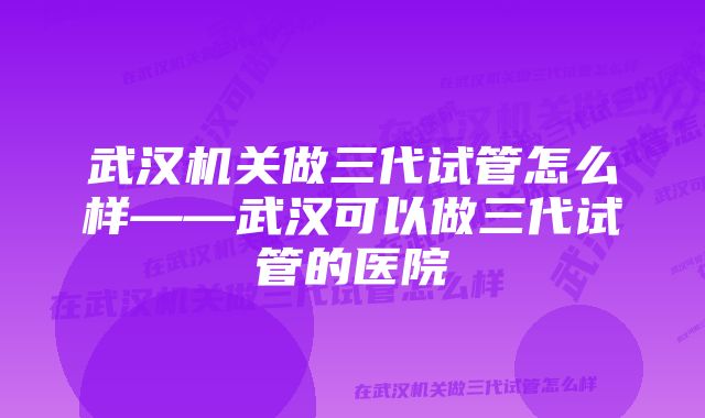 武汉机关做三代试管怎么样——武汉可以做三代试管的医院