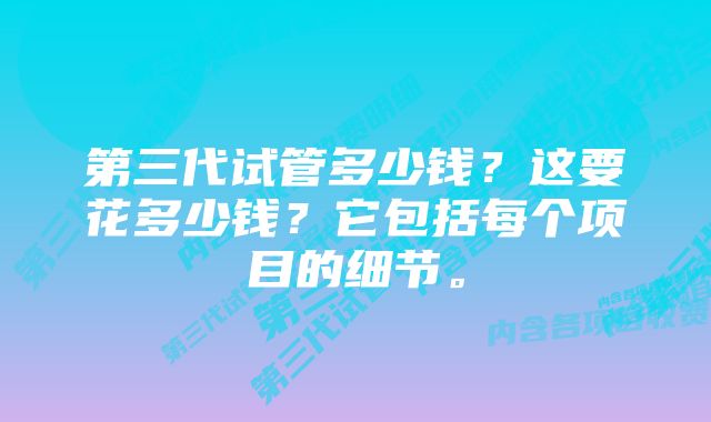 第三代试管多少钱？这要花多少钱？它包括每个项目的细节。