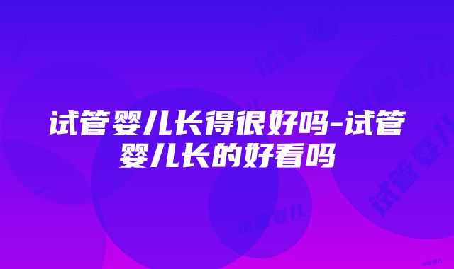 试管婴儿长得很好吗-试管婴儿长的好看吗