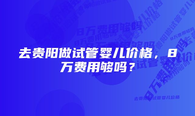 去贵阳做试管婴儿价格，8万费用够吗？