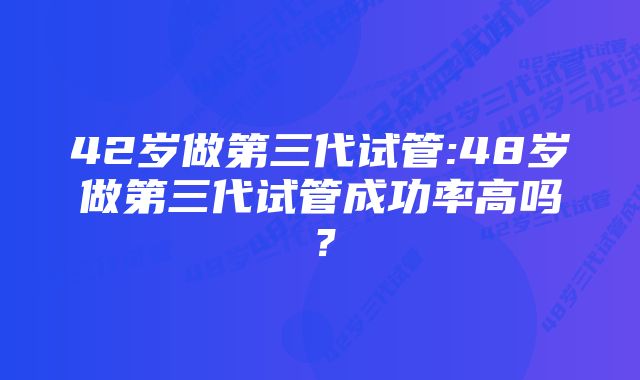 42岁做第三代试管:48岁做第三代试管成功率高吗？