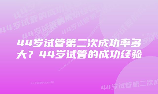 44岁试管第二次成功率多大？44岁试管的成功经验