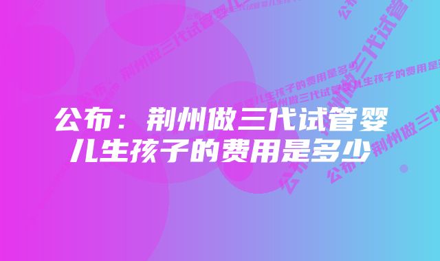 公布：荆州做三代试管婴儿生孩子的费用是多少