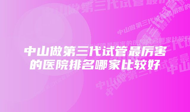 中山做第三代试管最厉害的医院排名哪家比较好