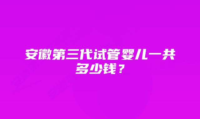 安徽第三代试管婴儿一共多少钱？