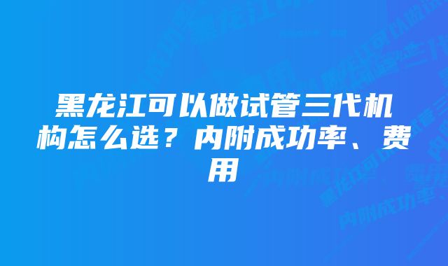 黑龙江可以做试管三代机构怎么选？内附成功率、费用