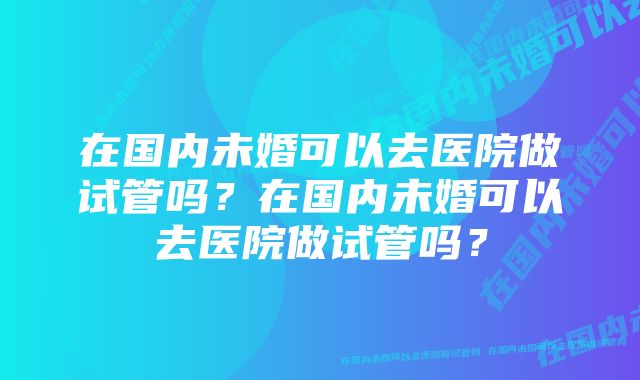 在国内未婚可以去医院做试管吗？在国内未婚可以去医院做试管吗？