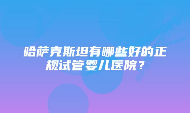 哈萨克斯坦有哪些好的正规试管婴儿医院？