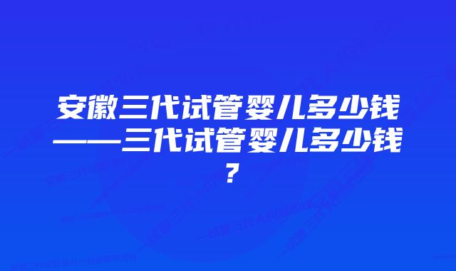 安徽三代试管婴儿多少钱——三代试管婴儿多少钱？