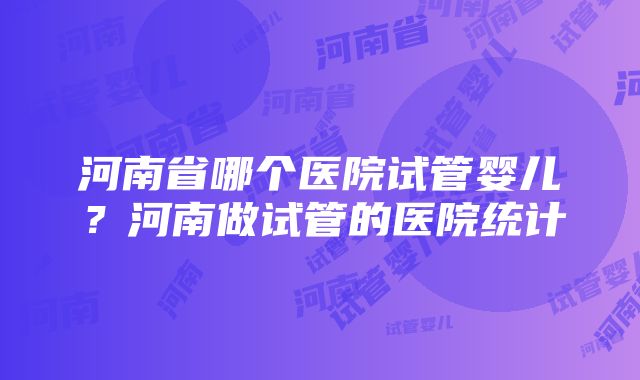 河南省哪个医院试管婴儿？河南做试管的医院统计