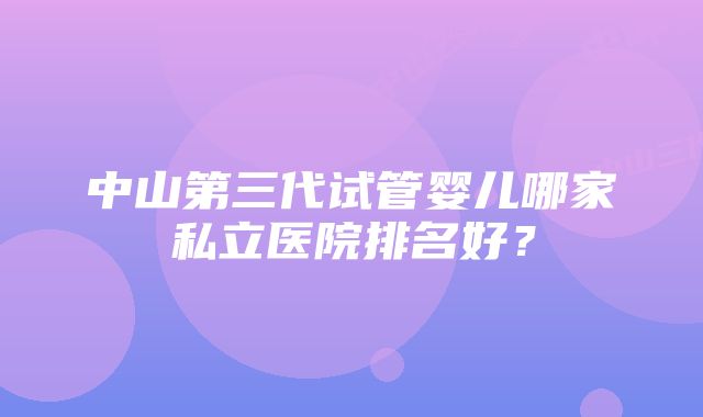 中山第三代试管婴儿哪家私立医院排名好？