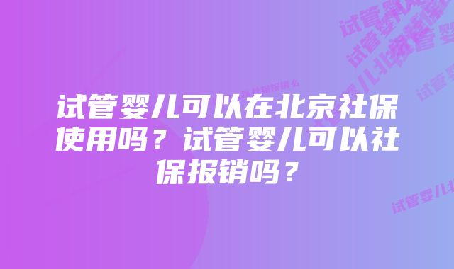 试管婴儿可以在北京社保使用吗？试管婴儿可以社保报销吗？