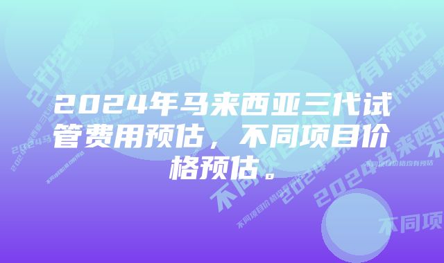 2024年马来西亚三代试管费用预估，不同项目价格预估。