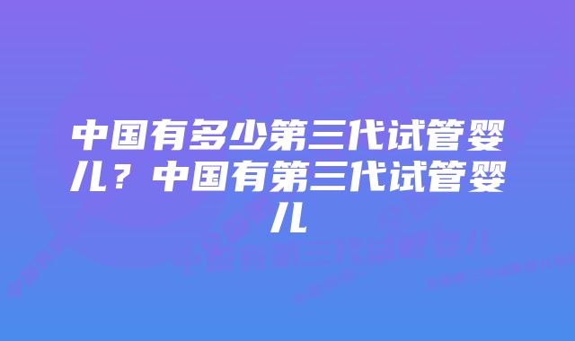 中国有多少第三代试管婴儿？中国有第三代试管婴儿