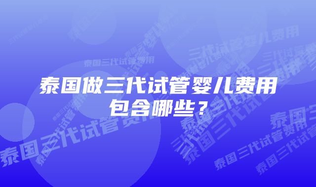 泰国做三代试管婴儿费用包含哪些？