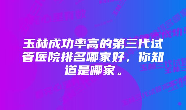 玉林成功率高的第三代试管医院排名哪家好，你知道是哪家。