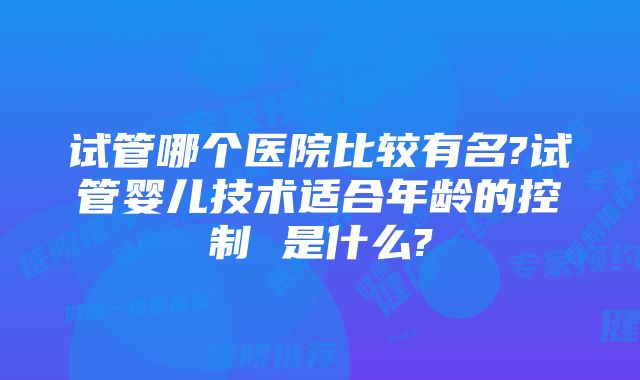 试管哪个医院比较有名?试管婴儿技术适合年龄的控制 是什么?