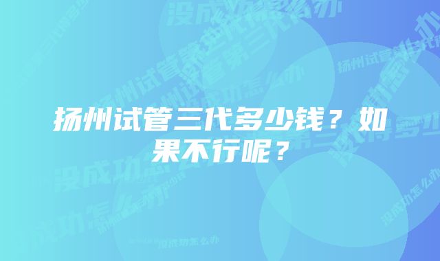 扬州试管三代多少钱？如果不行呢？