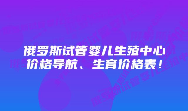 俄罗斯试管婴儿生殖中心价格导航、生育价格表！