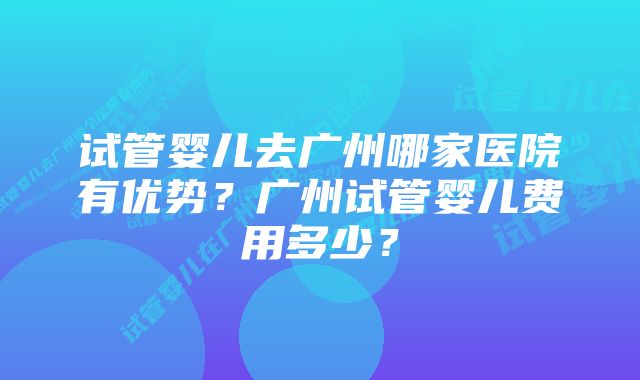 试管婴儿去广州哪家医院有优势？广州试管婴儿费用多少？