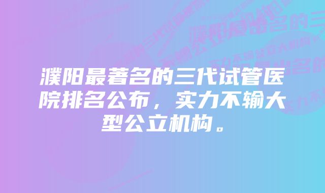 濮阳最著名的三代试管医院排名公布，实力不输大型公立机构。