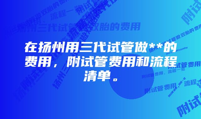 在扬州用三代试管做**的费用，附试管费用和流程清单。