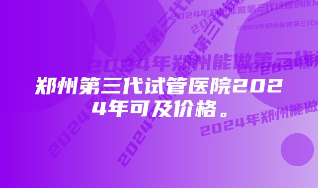 郑州第三代试管医院2024年可及价格。