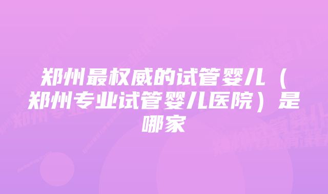 郑州最权威的试管婴儿（郑州专业试管婴儿医院）是哪家