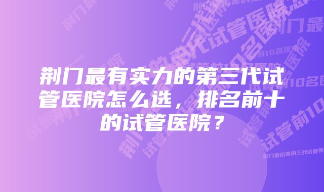 荆门最有实力的第三代试管医院怎么选，排名前十的试管医院？