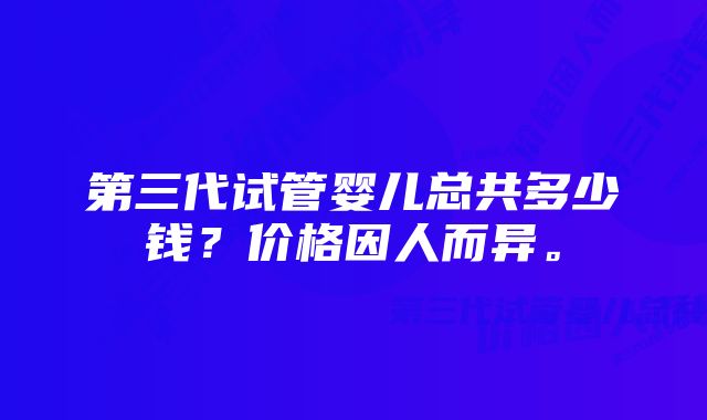 第三代试管婴儿总共多少钱？价格因人而异。