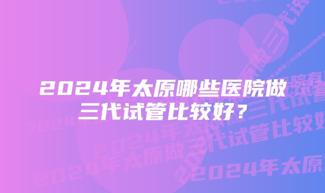 2024年太原哪些医院做三代试管比较好？