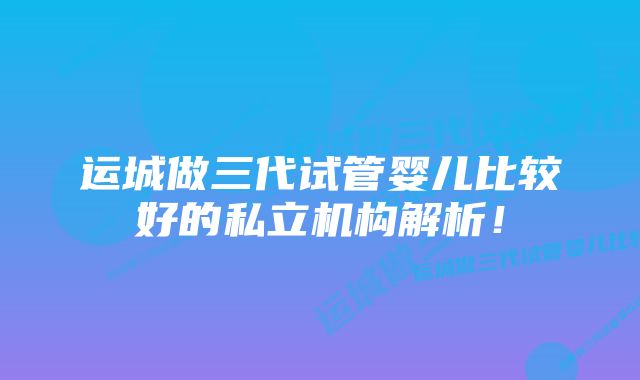 运城做三代试管婴儿比较好的私立机构解析！