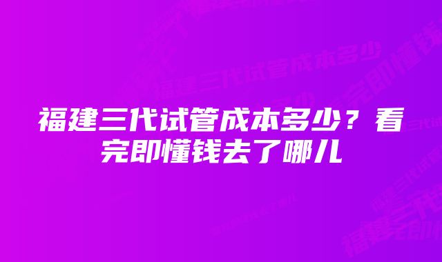 福建三代试管成本多少？看完即懂钱去了哪儿