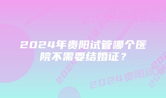 2024年贵阳试管哪个医院不需要结婚证？