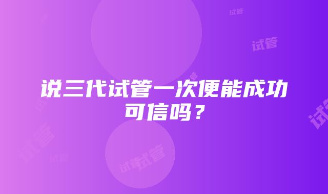 说三代试管一次便能成功可信吗？