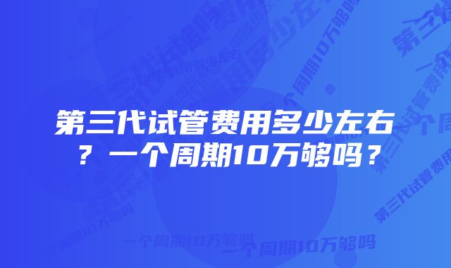 第三代试管费用多少左右？一个周期10万够吗？