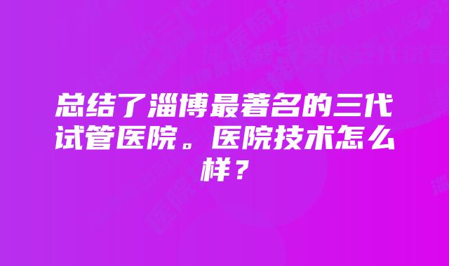 总结了淄博最著名的三代试管医院。医院技术怎么样？