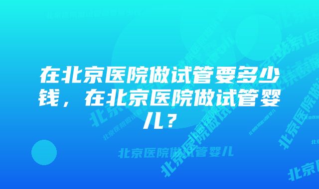 在北京医院做试管要多少钱，在北京医院做试管婴儿？