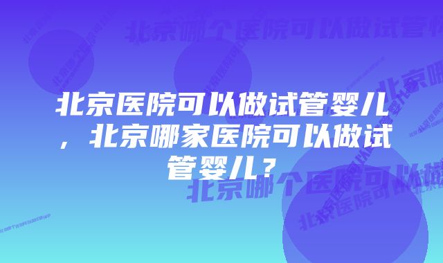 北京医院可以做试管婴儿，北京哪家医院可以做试管婴儿？