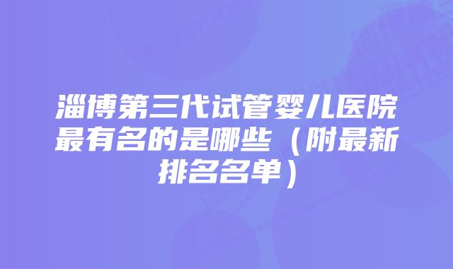 淄博第三代试管婴儿医院最有名的是哪些（附最新排名名单）