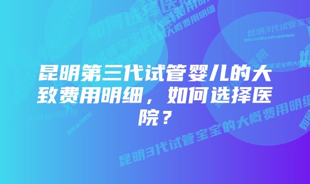 昆明第三代试管婴儿的大致费用明细，如何选择医院？