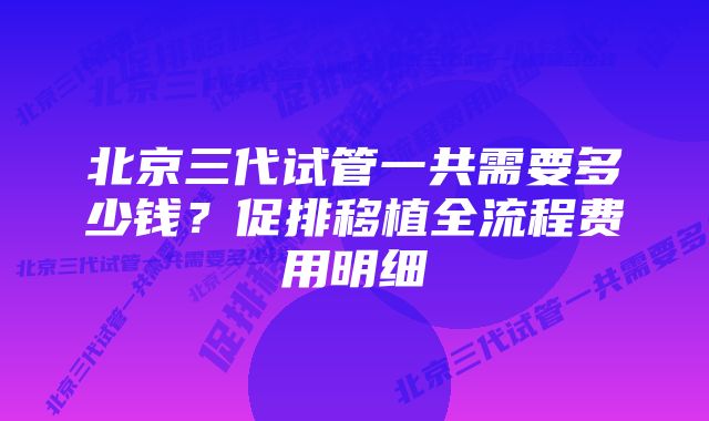 北京三代试管一共需要多少钱？促排移植全流程费用明细