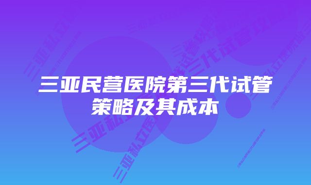 三亚民营医院第三代试管策略及其成本