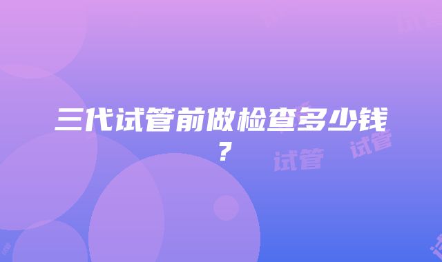 三代试管前做检查多少钱？