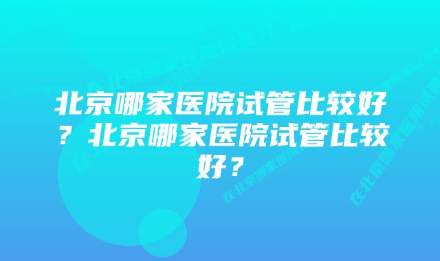 北京哪家医院试管比较好？北京哪家医院试管比较好？