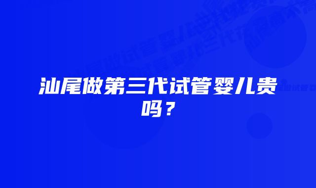 汕尾做第三代试管婴儿贵吗？