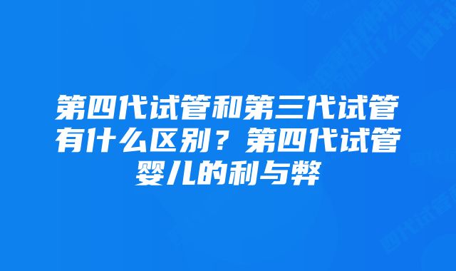 第四代试管和第三代试管有什么区别？第四代试管婴儿的利与弊