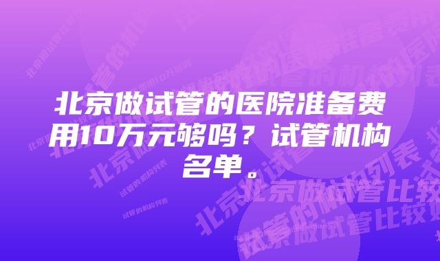 北京做试管的医院准备费用10万元够吗？试管机构名单。