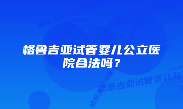 格鲁吉亚试管婴儿公立医院合法吗？