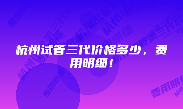 杭州试管三代价格多少，费用明细！